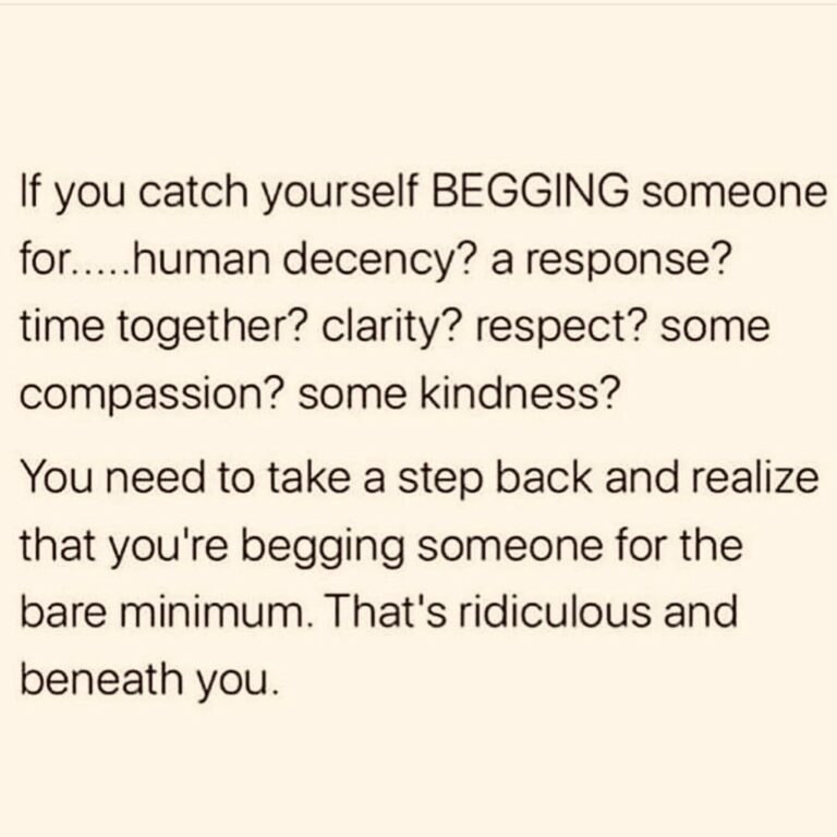 If you catch yourself begging someone for human decency, a response, time together, clarity, respect, come compassion, some kindness...